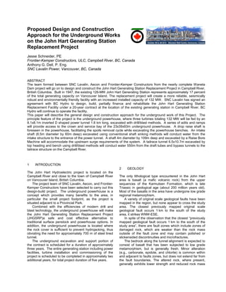 Proposed Design and Construction
Approach for the Underground Works
on the John Hart Generating Station
Replacement Project
Jesse Schneider, PE
Frontier-Kemper Constructors, ULC, Campbell River, BC, Canada
Anthony G. Dell, P. Eng.
SNC Lavalin Power, Vancouver, BC, Canada
ABSTRACT
The team formed between SNC Lavalin, Aecon and Frontier-Kemper Constructors from the nearly complete Waneta
Dam project will go on to design and construct the John Hart Generating Station Replacement Project in Campbell River,
British Columbia. Built in 1947, the existing 126-MW John Hart Generating Station represents approximately 17 percent
of the total generating capacity on Vancouver Island. The replacement project will create a more reliable, seismically
robust and environmentally friendly facility with an increased installed capacity of 132 MW. SNC Lavalin has signed an
agreement with BC Hydro to design, build, partially finance and rehabilitate the John Hart Generating Station
Replacement Facility under a 20-year contract at the location of the existing generating station in Campbell River. BC
Hydro will continue to operate the facility.
This paper will describe the general design and construction approach for the underground work of this Project. The
principle feature of the project is the underground powerhouse, where three turbines totaling 132 MW will be fed by an
8.1x8.1m inverted D shaped power tunnel 1.6 km long, excavated with drill/blast methods. A series of adits and ramps
will provide access to the crown and service bay of the 23x39x93m underground powerhouse. A drop raise shaft is
foreseen in the powerhouse, facilitating the spoils removal cycle while excavating the powerhouse benches. An intake
shaft (6.5m diameter by 60m deep) excavated using conventional shaft sinking methods will conduct water from the
intake structure to the entrance of the power tunnel. A shaft 4m diameter by 109m deep and excavated by a Raise Bore
Machine will accommodate the upstream surge requirements of the system. A tailrace tunnel 6.5x10.7m excavated by
top heading and bench using drill/blast methods will conduct water 550m from the draft tubes and bypass tunnels to the
tailrace structure on the Campbell River.
1 INTRODUCTION
The John Hart Hydroelectric project is located on the
Campbell River and close to the town of Campbell River
on Vancouver Island, British Columbia.
The project team of SNC Lavalin, Aecon, and Frontier-
Kemper Constructors have been selected to carry out this
design-build project. The underground powerhouse is a
concept which provides many benefits to the area, in
particular the small project footprint, as the project is
situated adjacent to a Provincial Park.
Combined with the efficiencies of modern drill and
blast technology, the underground powerhouse will make
the John Hart Generating Station Replacement Project
(JHGSRP)a safe and cost effective alternative to
traditional surface penstock and powerhouse options. In
addition, the underground powerhouse is located where
the rock cover is sufficient to prevent hydrojacking, thus
obviating the need for approximately 700 m of steel lined
tunnel.
The underground excavation and support portion of
the contract is scheduled for a duration of approximately
three years. The entire generating station including power
facilities, turbine installation and commissioning of the
project is scheduled to be completed in approximately two
additional years, for total project duration of five years.
2 GEOLOGY
The only lithological type encountered in the John Hart
area is basalt (a mafic volcanic rock) from the upper
sequences of the Karmutsen Formation, which is late
Triassic in geological age (about 200 million years old).
Most of the basalts in the area have undergone low grade
regional metamorphism.
A variety of original scale geological faults have been
mapped in the region, but none appear to cross the study
area. The closest previously mapped original scale
geological fault occurs 1 km to the south of the study
area, it strikes WNW-ESE.
In spite of the observation that the closest “previously
mapped geological fault occurs 1 km to the south of the
study area”, there are fault zones which include zones of
damaged rock, which are weaker than the rock mass
outside of the fault zone and may contain polished or
slickensided discontinuities and microfractures.
The bedrock along the tunnel alignment is expected to
consist of basalt that has been subjected to low grade
metamorphism, but is generally fresh. Minor alteration
(e.g., carbonate, epidote, and chlorite) is common within
and adjacent to faults zones, but does not extend far from
the fault boundaries. The altered rock, where present,
generally exhibits lower strength and reduced rock mass
 