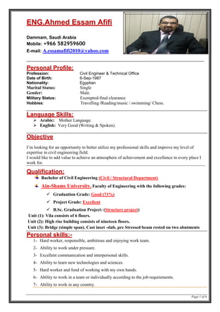 Page 1 of 6
ENG.Ahmed Essam Afifi
Dammam, Saudi Arabia
Mobile: +966 582959600
E-mail: A.essamafifi2010@yahoo.com
Personal Profile:
Profession: Civil Engineer & Technical Office
Date of Birth: 6-Sep-1987
Nationality: Egyptian
Marital Status: Single
Gender: Male.
Military Status: Exempted-final clearance
Hobbies: Travelling /Reading/music / swimming/ Chess.
Language Skills:
 Arabic: Mother Language.
 English: Very Good (Writing & Spoken).
Objective
I’m looking for an opportunity to better utilize my professional skills and improve my level of
expertise in civil engineering field.
I would like to add value to achieve an atmosphere of achievement and excellence in every place I
work for.
Qualification:
Bachelor of Civil Engineering (Civil / Structural Department)
Ain-Shams University, Faculty of Engineering with the following grades:
 Graduation Grade: Good (71%)
 Project Grade: Excellent
 B.Sc. Graduation Project: (Structure project)
Unit (1): Vila consists of 6 floors.
Unit (2): High rise building consists of nineteen floors.
Unit (3): Bridge (simple span). Cast inset -slab, pre Stressed beam rested on two abutments
Personal skills:-
1- Hard worker, responsible, ambitious and enjoying work team.
2- Ability to work under pressure.
3- Excellent communication and interpersonal skills.
4- Ability to learn new technologies and sciences.
5- Hard worker and fond of working with my own hands.
6- Ability to work in a team or individually according to the job requirements.
7- Ability to work in any country.
 