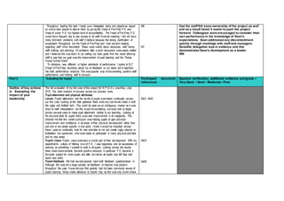 Throughout leading this task I made sure I delegated tasks and objectives based
on whois best placed to deliver them by giving the Head of Pre-Prep P.E. and
Head of Junior P.E. my highest level of accountability. The Head of Pre-Prep P.E.
would have frequent day to day access to all staff involved meaning, I did not have
many first-hand problems with staff (I believe because the strong clarification of
expectation throughout) but the Head of Pre-Prep and I had several meeting
regarding staff minor discontent. These were mainly about resources, staff rooms,
staff clothing and planning. All problems after a short discussion were easily settled
and I believed this was down to our setting out clear goals from the onset allowing
staff to see that our goal was the improvement of pupil learning and the Thorpe
House School brand.
To introduce new, different or higher standards of performance I spoke to SLT
(Head of Pre-Prep) recording about my on feedback on our tasks set to teachers
into their performance analysis. This was popular way of documenting positive staff
performance and holding staff to account.
A6
A7
that the staff felt some ownership of the project as well
and as a result found it easier to push the project
forward. Colleagues were encouraged to consider their
own performance in the knowledge of Sean’s
expectations. Sean addressed any discontentment
quickly through meetings with staff and managers.
Sensible delegation was in evidence and this
demonstrates Sean’s development as a leader.
RW
Part 3 Evaluating the impact Participant document
references
Sponsor verification, additional evidence and grade –
Very Good / Good / Moderate / Poor
Outline of key actions
in Evaluating the
impact of your
leadership
The full evaluation of my first year of this project for N.P.Q.S.L. was May –July
2015. The clear markers of success across our process were,
Pupil attainment and physical attributes:
Levels: Pupils’ attainment and the levels of pupils were taken continually across
our first year. Looking at the data gathered there were two sub levels made in both
the rugby and football term. This could be seen as an ambiguous marker as it was
down to staff interpretation but this would be something wecould look to target
across several years to make pupil attainment central to our teaching. Looking at
the physical tests for pupils there were also improvement in all categories. This
showed me that the varied curriculum was helping pupils to gain physical
improvement and confidence in all areas of their physical development rather than
just one or two areas specific in one sport. I knew it would be important across
future years to continually look for new activities to not just create rugby players or
footballers but sportsmen, who were ready to participate in many physical activities
and try new areas.
Pupils’ views: Pupils’ views werealso a crucial part of their development. With my
department’s culture of ‘lifelong love of P.E.’, I saw happiness and an awareness of
learning as something I wanted to instil in all pupils. Looking across the results
there were improvements towards positive answers. In particular P.E. became a
favourite subject for more pupils and after two terms all pupils now felt they had
learnt new skills.
Parent feedback: We had several parents hand both feedback questionnaires in.
Although this was not a large sample, all feedback on lessons was positive
throughout the year. It was obvious that parents had not been previously aware of
pupils learning. Many made reference to Sports Day, as this was only event where
A4C A4E
A4D
A4B
 