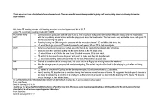 Thisis an extractfrom afrontsheetofoneschemeofwork.Therearespecificlesson ideasprovided to givingstaff exactactivity ideasbutallowingforteacher
stylevariation.
A6- Junior PE meeting minutes – All meeting recorded on school system and fed to S.L.T.
Junior PE coordinator meeting minutes 24/11/2014
PE/Games doing
well?
 Games sessions going very well with year 1 and 2, The boys have really gelled with Graham Malcolm (Grazy) and the Headmaster,
with the boys talking around school and in the playground aboutthe Headmaster. This has been a very worthwhile move, with good PR
for the boys moving into year 3.
 Possibly looking into GM doing extra sessions with the reception classes? SD and HM to talk about this.
 LC would like to go on some PE related courses for early years. ND and PB to help investigate.
SOW  Schemes ofwork are in progress, LC has asked for them to be handed to her straight after Christmas.
 Mostare done they justneed putting into the same format as the PE dept. ones.
 LC asked ifthere is a SOW for the year 1 and 2 football sessions. SD to look into it.
 PB and LC to look over the sow for year 2 and year 3 to make sure they link together well.
 LC asked aboutwriting extra-curricular links into her sow, PB said this is a good idea.
Hall  The hall is sometimes leftin a messystate; this could be due to Rugby tots leaving mess atthe weekend.
 Also the storage space in pre-prep hall needs investigating, Can a shed be putoutthe back for the staging to go in when notbeing
used?
AOB  LC wanted to check the PE policy and the developmentplan, SD will communicate to LC about this.
 Year 2 teaching PE together due to one class having their lessons moved because ofdrama, PB suggested thatboth year 2 classes is
too many to be teaching at one time in a small gym, as this is not only a hazard but also limits the teaching of PE. Year 2 PE lessons
should be taught in their allotted times.
A7 CONVERSATIONBETWEENLISA AND I MONITORBEHAVIOUR-Involved S.L.T.and recordedonschoolsystem
From:LisaCauser
Sent: 06 January201516:39
‘Justto say mygroup hasfinished theirschemesofwork fornew term.Therewassomemoaningregardingthisasfelttheystill prefertheold in plannerformat.
Also thehall isstill an issueregardingperiod 4Mondays.’
From:SeanDay
Sent: 06 January201517:17
 