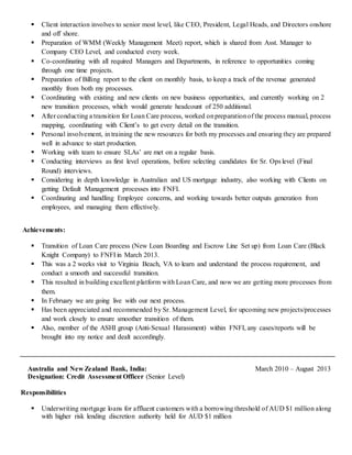  Client interaction involves to senior most level, like CEO, President, Legal Heads, and Directors onshore
and off shore.
 Preparation of WMM (Weekly Management Meet) report, which is shared from Asst. Manager to
Company CEO Level, and conducted every week.
 Co-coordinating with all required Managers and Departments, in reference to opportunities coming
through one time projects.
 Preparation of Billing report to the client on monthly basis, to keep a track of the revenue generated
monthly from both my processes.
 Coordinating with existing and new clients on new business opportunities, and currently working on 2
new transition processes, which would generate headcount of 250 additional.
 After conducting a transition for Loan Care process, worked onpreparationof the process manual, process
mapping, coordinating with Client’s to get every detail on the transition.
 Personal involvement, in training the new resources for both my processes and ensuring they are prepared
well in advance to start production.
 Working with team to ensure SLAs’ are met on a regular basis.
 Conducting interviews as first level operations, before selecting candidates for Sr. Ops level (Final
Round) interviews.
 Considering in depth knowledge in Australian and US mortgage industry, also working with Clients on
getting Default Management processes into FNFI.
 Coordinating and handling Employee concerns, and working towards better outputs generation from
employees, and managing them effectively.
Achievements:
 Transition of Loan Care process (New Loan Boarding and Escrow Line Set up) from Loan Care (Black
Knight Company) to FNFI in March 2013.
 This was a 2 weeks visit to Virginia Beach, VA to learn and understand the process requirement, and
conduct a smooth and successful transition.
 This resulted in building excellent platform with Loan Care, and now we are getting more processes from
them.
 In February we are going live with our next process.
 Has been appreciated and recommended by Sr. Management Level, for upcoming new projects/processes
and work closely to ensure smoother transition of them.
 Also, member of the ASHI group (Anti-Sexual Harassment) within FNFI, any cases/reports will be
brought into my notice and dealt accordingly.
Australia and New Zealand Bank, India: March 2010 – August 2013
Designation: Credit Assessment Officer (Senior Level)
Responsibilities
 Underwriting mortgage loans for affluent customers with a borrowing threshold of AUD $1 million along
with higher risk lending discretion authority held for AUD $1 million
 