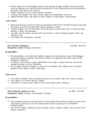 Provide a high level of credit lending decision to the customers through controlled credit and customer
checks by adhering to the Australian Credit Lending Policy, Code of Banking Practice and importantly in
the interest of the bank as well customers.
 Handle escalations & create a strong customer experience
 Assisting Team Manager with various internal projects and developments of the team.
 Support Off-shore clients with queries on calls in reference to bank policies and procedures.
Achievements:
 Hold Credit Discretion Authority (CAD) up to threshold of $1Mil AUD (within 80% lending and also high
risk lending up to 95%) for credit critical decision makings for clients.
 Assisting Manager with TAT (Six Sigma Green belt) project to ensure improvement in delivering faster
decisions to clients and stakeholders.
 Associated with all transition processes like Team Scenarios, Lender Mortgage Insurance (LMI), and
Allocation Team.
 Cross Skilled into Securitization, indexing.
ISG NovaSoft Technologies: Feb 2009 – Mar 2010
Designation: Analyst (Mortgage Underwriter)
Responsibilities:
 My responsibilities as an Underwriter included analyzing the current financial status of the Mortgagor;
based on the financial statements provided and working on an appropriate deal which would suit the
Mortgagor’s requirement.
 In reference to the recession scenario (2008-2009), we are trying to modify the interest rates and the
mortgage payments to suit the affordability.
 We are trying to help the mortgagors to come out of the defaulted status, helping them to keep their
property and also improve on their credit ratings.
Achievements:
 Cross skilled on Quality Checks, absorbed into the process was quick within only 2 weeks on training.
 Floor support to co-workers whenever required.
 Involvement in various projects related to TAT, process improvements, Efficiency.
Ocwen Financial solutions Pvt. Ltd: Jun 2006 – Feb 2009
Designation: Analyst (Customer Service/Quality Assurance)
Responsibilities:
 Keyresponsibilitypertains to quality checks on the files underwritten which also involves in improvement
of the business processes to serve the customer better because our prime goal is CUSTOMER
SATISFACTION.
 The work also includes analyzing the process defects and also assisting to improve the process for better
business prospective.
 