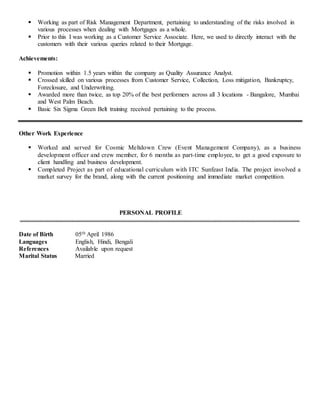  Working as part of Risk Management Department, pertaining to understanding of the risks involved in
various processes when dealing with Mortgages as a whole.
 Prior to this I was working as a Customer Service Associate. Here, we used to directly interact with the
customers with their various queries related to their Mortgage.
Achievements:
 Promotion within 1.5 years within the company as Quality Assurance Analyst.
 Crossed skilled on various processes from Customer Service, Collection, Loss mitigation, Bankruptcy,
Foreclosure, and Underwriting.
 Awarded more than twice, as top 20% of the best performers across all 3 locations - Bangalore, Mumbai
and West Palm Beach.
 Basic Six Sigma Green Belt training received pertaining to the process.
Other Work Experience
 Worked and served for Cosmic Meltdown Crew (Event Management Company), as a business
development officer and crew member, for 6 months as part-time employee, to get a good exposure to
client handling and business development.
 Completed Project as part of educational curriculum with ITC Sunfeast India. The project involved a
market survey for the brand, along with the current positioning and immediate market competition.
PERSONAL PROFILE
Date of Birth 05th April 1986
Languages English, Hindi, Bengali
References Available upon request
Marital Status Married
 
