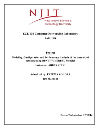 ECE 636 Computer Networking Laboratory
FALL 2014
Project
Modeling, Configuration and Performance Analysis of the customized
network using OPNET/RIVERBED Modeler
Instructor: ABBAS KIANI
Submitted by: FATEMA ZOHORA
ID# 31256141
Date of Submission: 12/10/14
 