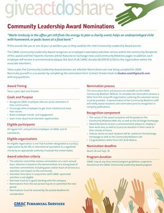 giveactdoshare
Community Leadership Award Nominations
“Works tirelessly in the ofﬁce yet still ﬁnds the energy to plan a charity event; helps an underprivileged child
with homework; or packs boxes at a food bank.”
If this sounds like you or one of your co-workers, you or they could be the next Community Leadership Award winner.
The GMAC Community Leadership Award recognizes an employee’s exemplary volunteer service within the community. Recipients
of this award and their favorite charities will be featured on Exchange news and Community Relations pages. In addition, each
employee will receive a commemorative plaque. But best of all, GMAC donates $1,000.00 (USD) to the organization where the
associate volunteers.
Twice a year, ﬁve Community Leadership Award winners are selected. Nominations are now being accepted for 2009.
Nominate yourself or a co-worker by completing the nomination form. Contact Shadan Azali at shadan.azali@gmacfs.com
with any questions.
Award Timing
Twice a year, April and October
Goals and Purpose
their communities
their stories
Eligible participants
All regular full- and part-time employees of GMAC and its
subsidiaries.
Eligible organizations
An eligible organization is one that has been designated as a 501(C)3
organization by the IRS, or international equivalent as a registered
charity by an appropriate authority if outside the United States.
Award selection criteria
basis. Selection is based on the demonstration of a strong level of
volunteer commitment, including years and/or hours of service as a
volunteer, and impact on the community
activities is not eligible
period
consideration
Nomination process
The nomination form and process are available on the GMAC
Community Relations Website.To complete the nomination process, a
letter from the nonproﬁt organization outlining the volunteer service
must be provided. A representative of the Community Relations staff
will notify award recipients and nominators prior to recognition in
company publications.
Recognition component
Community Relations Web site, as well as the Exchange homepage.
their work area, as well as $1,000.00 donation in their name to
their charity of choice
homepage as well as the Community Relations site
Nomination deadline
March 26 and Sept. 18
Program duration
GMAC may at any time amend program guidelines, suspend or
discontinue the GMAC Community Leadership Award program.
 