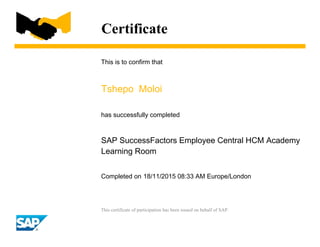 Certificate
This is to confirm that
Tshepo Moloi
has successfully completed
SAP SuccessFactors Employee Central HCM Academy
Learning Room
Completed on 18/11/2015 08:33 AM Europe/London
This certificate of participation has been issued on behalf of SAP.
 