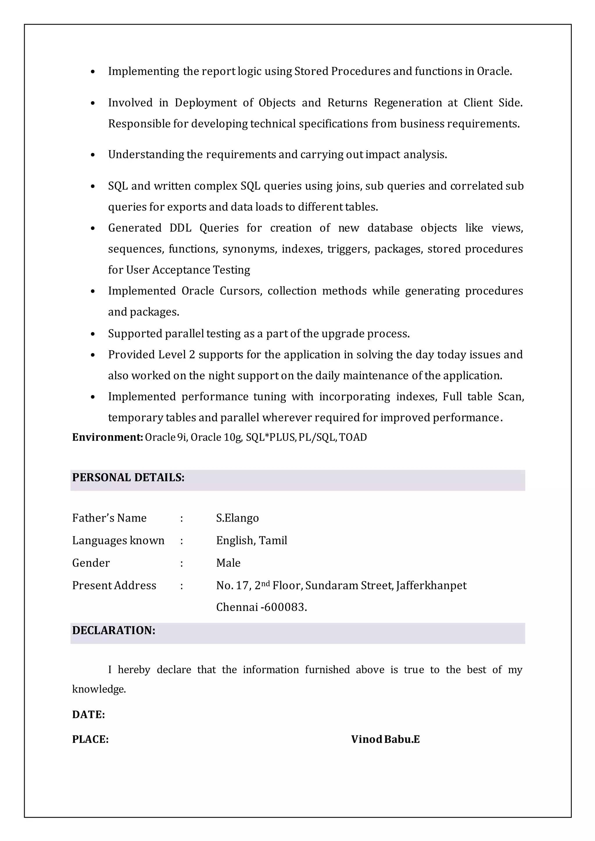 • Implementing the report logic using Stored Procedures and functions in Oracle.
• Involved in Deployment of Objects and Returns Regeneration at Client Side.
Responsible for developing technical specifications from business requirements.
• Understanding the requirements and carrying out impact analysis.
• SQL and written complex SQL queries using joins, sub queries and correlated sub
queries for exports and data loads to different tables.
• Generated DDL Queries for creation of new database objects like views,
sequences, functions, synonyms, indexes, triggers, packages, stored procedures
for User Acceptance Testing
• Implemented Oracle Cursors, collection methods while generating procedures
and packages.
• Supported parallel testing as a part of the upgrade process.
• Provided Level 2 supports for the application in solving the day today issues and
also worked on the night support on the daily maintenance of the application.
• Implemented performance tuning with incorporating indexes, Full table Scan,
temporary tables and parallel wherever required for improved performance.
Environment:Oracle9i, Oracle 10g, SQL*PLUS,PL/SQL,TOAD
PERSONAL DETAILS:
Father’s Name : S.Elango
Languages known : English, Tamil
Gender : Male
Present Address : No. 17, 2nd Floor, Sundaram Street, Jafferkhanpet
Chennai -600083.
DECLARATION:
I hereby declare that the information furnished above is true to the best of my
knowledge.
DATE:
PLACE: VinodBabu.E
 