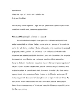 Brian Kastner
Distinction Paper for Conflict and Violence Class
Professor Elise Féron
The following is an excerpt from a paper that uses gender theory, specifically militarized
masculinity, to analyze the Rwandan genocide of 1994.
Militarized Masculinity: A Symptom or a Cause?
We have established that prior to the genocide, Rwanda was a very masculine
society, especially in its military. We have looked at the very language of the people, the
stories they tell, the rise of military rule, the militarization of the population, the gendered
propaganda, and the gendered acts of violence. There can be no doubt that Rwandan
masculinity was not merely present in the conflict, but a fully fledged force that sought its
dominance over other identities and was integral to notions of Hutu nationalism.
However, the theory of militarized masculinity does not offer a comprehensive picture of
why this violence occurred. The Rwandan genocide cannot be analyzed in terms of pure
gendered relations, no matter how prevalent their part in the violence. For these reasons,
we must look to other explanations for the violence. In the following section, we will
look at pre-genocide Rwandan society through the lens of deprivation theory (Gurr). We
will find that militarized masculinity was not a cause of the genocide but a symptom.
Indeed, it even became a source of identity and granted its followers a sense of belonging
that they were missing.
 
