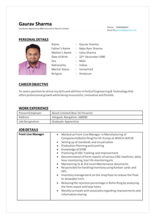 Gaurav Sharma
Graduate Apprentice (Mechanical) at Bosch Limited
Phone : 7696008003
Email ID:grv2150@yahoo.com
CAREER OBJECTIVE
To seeka positionto utilize myskillsand abilitiesinfieldof Engineering& Technology that
offersprofessional growthwhile being resourceful, innovative andflexible.
PERSONALDETAILS
Name : Gaurav Sharma
Father’s Name : Babu Ram Sharma
Mother’s Name : Usha Sharma
Date of Birth : 22nd December1990
Sex : Male
Nationality : Indian
Marital Status : Unmarried
Religion : Hinduism
WORK EXPERIENCE
PresentEmployer Bosch Limited(Nov’14-Present)
Address Adugodi,Bangalore ,560030
Job Designation Graduate Apprentice
JOB DETAILS
Front Line Manager  Worked as Front Line Manager inManufacturing of
Components(RollerRing) forVE-Pumpsat BOSCH JAIPUR
 Settingup of standards and visualization
 Production Planningand Leveling
 Knowledge of SFMC
 Practicing of OEE Tracking and Improvement
 Documentation of form reports of various CNC machines,daily
hour monitoring,tool life monitoring etc.
 Maintaining 5s & 2nd Level Maintenance documents
 Responsible forhandlingInventoryusingKanban cards and
OPL
 Inventorymanagement on the shopfloor to reduce the float
to allowable limit.
 Reducingthe rejectionpercentage in RollerRing by analyzing
the form report and loop holes.
 Weekly Lernstatt with associatesregarding improvementsand
informationsharing
 