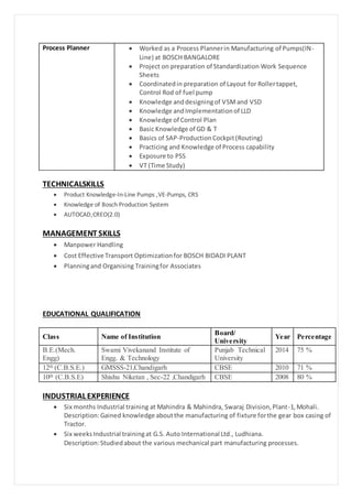 Process Planner  Worked as a Process Plannerin Manufacturing of Pumps(IN-
Line) at BOSCH BANGALORE
 Project on preparation of Standardization Work Sequence
Sheets
 Coordinatedin preparation of Layout for Rollertappet,
Control Rod of fuel pump
 Knowledge anddesigningof VSMand VSD
 Knowledge andImplementationof LLD
 Knowledge of Control Plan
 Basic Knowledge of GD & T
 Basics of SAP-ProductionCockpit(Routing)
 Practicing and Knowledge of Process capability
 Exposure to PSS
 VT (Time Study)
TECHNICALSKILLS
 Product Knowledge-In-Line Pumps ,VE-Pumps, CRS
 Knowledge of Bosch Production System
 AUTOCAD,CREO(2.0)
MANAGEMENT SKILLS
 Manpower Handling
 Cost Effective Transport Optimizationfor BOSCH BIDADI PLANT
 Planningand Organising Trainingfor Associates
EDUCATIONAL QUALIFICATION
Class Name of Institution
Board/
University
Year Percentage
B.E.(Mech.
Engg)
Swami Vivekanand Institute of
Engg. & Technology
Punjab Technical
University
2014 75 %
12th (C.B.S.E.) GMSSS-21,Chandigarh CBSE 2010 71 %
10th (C.B.S.E) Shishu Niketan , Sec-22 ,Chandigarh CBSE 2008 80 %
INDUSTRIALEXPERIENCE
 Six months Industrial training at Mahindra & Mahindra, Swaraj Division,Plant-1,Mohali.
Description:Gained knowledge aboutthe manufacturing of fixture forthe gear box casing of
Tractor.
 Six weeksIndustrial trainingat G.S. Auto International Ltd., Ludhiana.
Description:Studiedabout the various mechanical part manufacturing processes.
 