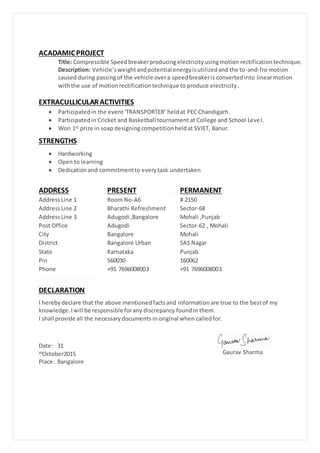ACADAMICPROJECT
Title: Compressible Speedbreakerproducingelectricityusingmotion rectificationtechnique.
Description: Vehicle’sweightandpotential energyisutilizedand the to-and-fro motion
caused during passingof the vehicle overa speedbreakeris convertedinto linearmotion
withthe use of motionrectificationtechnique to produce electricity.
EXTRACULLICULAR ACTIVITIES
 Participatedin the event‘TRANSPORTER’ heldat PEC Chandigarh.
 Participatedin Cricket and Basketball tournament at College and School Level.
 Won 1st prize in soap designingcompetitionheldat SVIET, Banur.
STRENGTHS
 Hardworking
 Open to learning
 Dedicationand commitmentto everytask undertaken
ADDRESS PRESENT PERMANENT
AddressLine 1 Room No-A6 # 2150
AddressLine 2 Bharathi Refreshment Sector-68
AddressLine 3 Adugodi ,Bangalore Mohali ,Punjab
Post Office Adugodi Sector-62 , Mohali
City Bangalore Mohali
District Bangalore Urban SAS Nagar
State Karnataka Punjab
Pin 560030 160062
Phone +91 7696008003 +91 7696008003
DECLARATION
I herebydeclare that the above mentionedfactsand informationare true to the bestof my
knowledge.Iwill be responsible forany discrepancy foundin them.
I shall provide all the necessarydocuments inoriginal when calledfor.
Date: 31
thOctober2015
Place: Bangalore
Gaurav Sharma
 