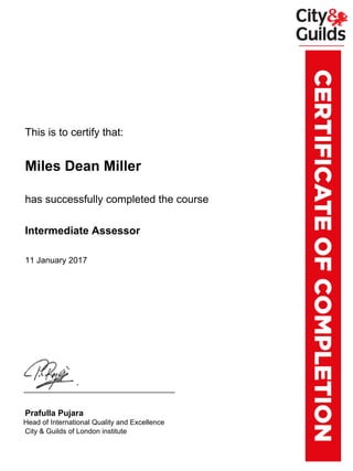 xxxxxxxThis is to certify that:
xxxxxxxMiles Dean Miller
xxxxxxxhas successfully completed the course
xxxxxxxIntermediate Assessor
xxxxxxx11 January 2017
xxxxxxxPrafulla Pujara
xxxx.xxHead of International Quality and Excellence
xxxxxxxCity & Guilds of London institute
Powered by TCPDF (www.tcpdf.org)
 