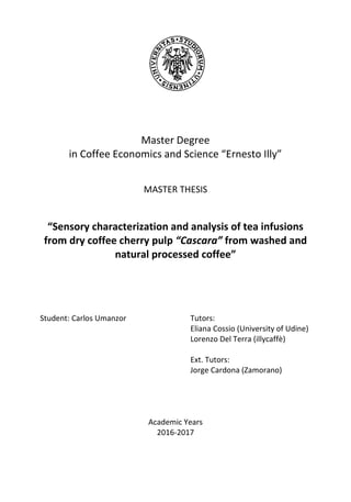 Master Degree
in Coffee Economics and Science “Ernesto Illy”
MASTER THESIS
“Sensory characterization and analysis of tea infusions
from dry coffee cherry pulp “Cascara” from washed and
natural processed coffee”
Student: Carlos Umanzor Tutors:
Eliana Cossio (University of Udine)
Lorenzo Del Terra (illycaffè)
Ext. Tutors:
Jorge Cardona (Zamorano)
Academic Years
2016-2017
 
