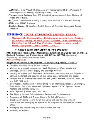 • ASNT level II in (Visual VT, Ultrasonic UT, Radiographic RT, Dye Penetrate PT
and Magnetic MT Testing) according to SNT-TC-1A.
• Transmission Syste ms from ITS (industrial training council) from Ministry of
trade and industry.
• PLC from ITS (industrial training council) from Ministry of trade and industry.
• ICDL from RAGAB Academy.
• English Course: 12 Levels of English Course at American Languages Course
Institute.
EXPERIENCE: TOTAL EXPRIENCE (SEVEN YEARS)
 Mechanical, Construc tion, Fabrication, Installation, Testing
& Com mi s si onin g of MEP (HVAC Syst e m s , Fire Fighting &
Plum bing) & Oil and Gas Project s , Pipeline s, plat e works,
Ducts, Equipm e n t , Steel works... etc).
 Period from SEP 2014 to The Present
PMP Certified Project/MEP Mechanical Engineer at UCC (Urbacon Intl) &
Radiant Engineering Enterprises LLC, DOHA, QATAR: Mechanical
Engineering, MEP and Construction Works.
Job Description:
Project/Site Mechanical Engineer & Suppor ting QA/QC – MEP: -
• Studying feasibility study for the projects.
• Working as a project engineer for HVAC, Firefighting, Water supply and
Drainage, External Water supply and Drainage Networks.
• Leading all project staff, Engineers, Supervisors, subcontractors and Supplier to
achieve the target and assuring all the works as per schedules and specs.
• Comply with all International standards like (NFPA, ASHRAE, SMACNA, NFPA, BS
and QCS 2014 etc.).
• Construction, Testing and commissioning for all (Domestic, Booster, Lift Pumps),
Sand filters, Fire pump, Hose reel, Sprinklers system, HVAC Systems, water
heaters and sanitary ware, etc.
• HVAC Systems (Ducted Split Units, VRV).
• Fire Fighting System Full Installation, Testing and Commissioning.
• Preparing full BOQs and Tracing Reports for full MEP project.
• Creating all Tracing reports for all the works and coordinating with all
contractors and arranging all reports for all progress for Management & Head
office.
• Managing and coordinating MEP works across the site.
• Handling all reviews.
Page 2 of 7
 