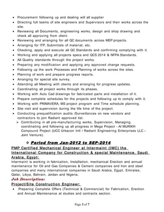 • Procurement following up and dealing will all supplier
• Directing full teams of site engineers and Supervisors and their works across the
site.
• Reviewing all Documents, engineering works, design and shop drawing and
check all approving from client.
• Reviewing and arranging for all QC documents across MEP projects.
• Arranging for ITP, Submittals of material, etc.
• Checking, apply and execute all QC Standards and confirming complying with it.
• Working and applying all projects specs and QCS 2014 & NFPA Standards.
• All Quality standards through the project works.
• Preparing any modification and applying any approved change requests.
• Following up the work Processes and Planning of works across the sites.
• Planning of work and prepare progress reports.
• Arranging for special site survey.
• Attending all Meeting with clients and arranging for progress updates.
• Coordinating all project works through its phases.
• Working with Auto Cad drawings for fabricated parts and installation of it.
• Prepare complete schedules for the projects and following up to comply with it.
• Working with PRIMAVERA, MS project program and Time schedule planning.
• Site visit and supervision during the life time of the project.
• Conducting prequalification audits /Surveillances on new vendors and
contractors to join Radiant approved list.
 Contributing in all pre-manufacturing works, Supervision, Managing,
coordinating and following up all progress in Mega Project - Al MURIKH
Compound Project (UCC Urbacon Intl / Radiant Engineering Enterprises LLC –
Joint Venture).
 Period from Jan-2012 to SEP-2014
PMP Certified Mechanical Engineer at Inter main t (IMC) the
Interna tional Company for Construction & special Maintenance, Saudi
Arabia, Egypt:
Intermaint is working in fabrication, Installation, mechanical Erection and annual
maintenance for Oil and Gas Companies & Cement companies and Iron and steel
companies and many international companies in Saudi Arabia, Egypt, Emirates,
Qatar, Libya, Bahrain, Jordan and Nigeria.
Job Description:
Project/Site Construction Engineer:
• Preparing Complete Offers (Technical & Commercial) for Fabrication, Erection
and Annual Maintenance at studies and contracts section.
Page 3 of 7
 