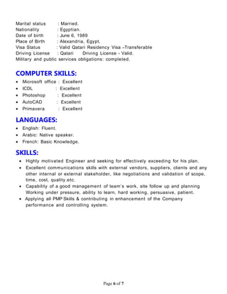 Marital status : Married.
Nationality : Egyptian.
Date of birth : June 6, 1989
Place of Birth : Alexandria, Egypt.
Visa Status : Valid Qatari Residency Visa –Transferable
Driving License : Qatari Driving License - Valid.
Military and public services obligations: completed.
COMPUTER SKILLS:
• Microsoft office : Excellent
• ICDL : Excellent
• Photoshop : Excellent
• AutoCAD : Excellent
• Primavera : Excellent
LANGUAGES:
• English: Fluent.
• Arabic: Native speaker.
• French: Basic Knowledge.
SKILLS:
• Highly motivated Engineer and seeking for effectively exceeding for his plan.
• Excellent communications skills with external vendors, suppliers, clients and any
other internal or external stakeholder, like negotiations and validation of scope,
time, cost, quality.etc.
• Capability of a good management of team’s work, site follow up and planning
Working under pressure, ability to learn, hard working, persuasive, patient.
• Applying all PMP Skills & contributing in enhancement of the Company
performance and controlling system.
Page 6 of 7
 