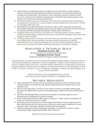  Trained Sales and Marketing staff on qualitative and quantitative market research
method; administered goal-oriented working environment; orchestrated and led 40
conference training events, 20 webinars, and cooperative events to support top 40
accounts; acted as the marketing spokesperson; presented web-based products and
services at more than seventeen conferences.
 Motivated creative sales and marketing communications through emails, presentations
and proposals; increased the customer admin email newsletter click thru rate to 11% and
on average a 60% open rate.
 Identified and secured partnership with the DC Office of HR; supported all agencies,
reachin30K employees; developed relationship with MBDA, generated annual promotion
for National Minority Enterprise Development (MED) Week Conference.
 Integrated high level protection procedures on marketing systems, records, project
profiles and other highly confidential information; ensured all campaigns and results were
tagged in CRM and MAP.
 Conceptualized positive working environment that promotes teamwork, cooperation
and collaboration among members; elevated campus attendance by 40% by
implementing Cvent marketing software viral and social media exposure; built and
executed a successful first online advertising campaign for University of Virginia.
E d u c a t i o n & T e c h n i c a l S k i l l s
Philadelphia University, 2003
Bachelor of Science, Graphic Communications
Philadelphia University, Present
Graduate Certificate Program, Media Psychology
Microsoft Office Suite (Word, Excel, PowerPoint)Certified Google Analytics Professional 2014
Global SaaS Marketing  SalesForce  Oracle PeopleSoft  Eloqua Oracle Marketing Cloud 
Curata  Adobe Suite  TechSmith Camtastia Studio HootSuite  Google Apps for Business 
Google AdWords  Blackboard  eCollege  GoToMeeting Webex  Box for Business  Mail
Chimp  Constant Contact  Cvent  WordPress  Blogger  LinkedIn for Sales Professionals 
Inexpo Virtual Trade Show
Walden University 5 Yr Accomplishment Tenure Award
Discovery Education 2008 Contribution to Profitability Award
N o t a b l e H i g h l i g h t s
 Grew sales 30% YOY through online advertising cooperatives that attracted tourists
utilizing multiple Landmark sites; generated national exposure through sites such as
Weather.com.
 Built account base from 5 to 42 accounts within 6 months, exceeded weekly goals,
received Top Billing District Award and landed largest, single incremental partnership in
the U.S.
 Reached 437,000 identified customers and prospects including Target Account
Marketing; led to 83% growth business increase
 Grew market penetration by 88%; earned rating as a “highly valued” employee and
maximum performance bonus in 2008.
 Managed and promoted one of the strongest promotional movie screening events.
Reached 8K educators through partner, email and web-based marketing channels;
resulted in 400+ attendees, greatly increased brand recognition.
 Sold and developed online marketing campaigns, a major part of client’s overall
marketing strategy. Negotiated $100K+ client contracts.
References Gladly Provided Upon Request
 