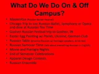 What Do We Do On & Off
Campus?
• Maslenitsa (Russian Butter Festival)
• Chicago Trip to see Russian Ballet, Symphony or Opera
and dine at Russian Tea Time
• Goshen Russian Festival trip to Goshen, IN
• Easter Egg Painting w/ Polish, Ukraine, German Club
• Russian Table (practice Russian w/ heritage speakers, drink tea)
• Russian Samovar Time (talk about everything-Russian in English)
• Movie and Pierogie Nights
• End of Semester Celebrations
• Apparel Design Contests
• Russian Ensemble
 