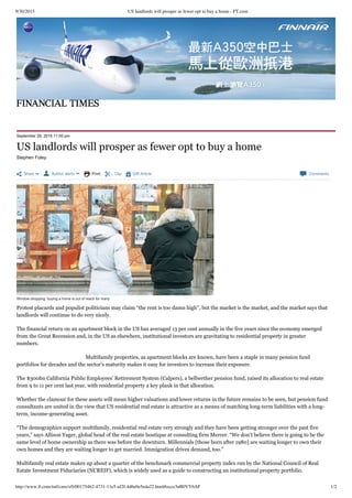 9/30/2015 US landlords will prosper as fewer opt to buy a home - FT.com
http://www.ft.com/intl/cms/s/0/001754b2-4731-11e5-af2f-4d6e0e5eda22.html#axzz3nB0VY6AF 1/2
 Share   Author alerts   Print  Clip  Gift Article  Comments
September 29, 2015 11:00 pm
Stephen Foley
Window shopping: buying a home is out of reach for many
Protest placards and populist politicians may claim “the rent is too damn high”, but the market is the market, and the market says that
landlords will continue to do very nicely.
The financial return on an apartment block in the US has averaged 13 per cent annually in the five years since the economy emerged
from the Great Recession and, in the US as elsewhere, institutional investors are gravitating to residential property in greater
numbers.
Multifamily properties, as apartment blocks are known, have been a staple in many pension fund
portfolios for decades and the sector’s maturity makes it easy for investors to increase their exposure.
The $300bn California Public Employees’ Retirement System (Calpers), a bellwether pension fund, raised its allocation to real estate
from 9 to 11 per cent last year, with residential property a key plank in that allocation.
Whether the clamour for these assets will mean higher valuations and lower returns in the future remains to be seen, but pension fund
consultants are united in the view that US residential real estate is attractive as a means of matching long-term liabilities with a long-
term, income-generating asset.
“The demographics support multifamily, residential real estate very strongly and they have been getting stronger over the past five
years,” says Allison Yager, global head of the real estate boutique at consulting firm Mercer. “We don’t believe there is going to be the
same level of home ownership as there was before the downturn. Millennials [those born after 1980] are waiting longer to own their
own homes and they are waiting longer to get married. Immigration drives demand, too.”
Multifamily real estate makes up about a quarter of the benchmark commercial property index run by the National Council of Real
Estate Investment Fiduciaries (NCREIF), which is widely used as a guide to constructing an institutional property portfolio.
US landlords will prosper as fewer opt to buy a home
©Daniel Leal­Olivas/PA
 