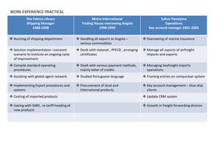 The Fabrics Library
Shipping Manager
1988-1998
Metro International
Trading House overseeing Angola
1998-1999
Safcor Panalpina
Operations
Key account manager 2001-2005
 Running of shipping department  Handling all exports to Angola –
various commodities
 Overseeing of marine insurance
 Solution implementation –constant
scenario to institute an ongoing cycle
of improvement
 Dealt with statevet , PPECB , arranging
certificates
 Manage all aspects of airfreight
imports and exports
 Compile standard operating
procedures
 Dealt with various payment methods,
mainly letter of credits
 Managing Seafreight imports
operations
 Assisting with global agent network  Studied Portuguese language  Framing entries on compuclear system
 Implementing Export procedures and
systems
 Procurement of local and
international products
 Key account management – blue ship
clients
 Costing of imported products  Update CRM system
 Liasing with SARS , re tariff heading of
new products
 Growth in freight forwarding division
WORK EXPERIENCE PRACTICAL
 