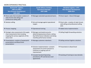 Barloworld Logistics
(JNB and DBN )
New Business Development
2005-2007
Geodis Wilson ( Durban)
Operational Manager
2007-2008
Worldnet Logistics ( CPT)
New Business Development
2008-2010
 Direct sales that included: creation of
sales funnel cold calling and
professional selling skills
 Manager extended operational teams  Direct report – Branch Manager
 Solution selling  Set and manage against operational
targets
 Direct sales –creation of sales funnel,
cold calling and professional selling
skills
 Process mapping  Operational training  Added value implementation
 Strategic value assessments full supply
chain assessments that including
mapping the various segments of the
value chain
 Manage nominated accounts,
determining business drivers, setting
Key Performance Indicators and doing
monthly performance reviews
 Selling freight forwarding solutions
 Presentations: creation of powerpoint
presentations and Board level
presentations
 Manage customers retentions  Selling contract logistics solutions
 Solution implementation- constant
assessment of current scenario to
institute an ongoing cycle of
improvement
 Presentation to Board level
 Compile Standard Operating
procedures, KPI and Service Level
agreements
 Assisting of training to new clientele
WORK EXPERIENCE PRACTICAL
 