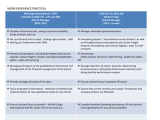 MS Cargo International ( CPT)
Clientele in DBN, PLZ , CPT and JNB
Branch Manager
2010- 2013
UPS SCS S.A. (Pty) Ltd
Western Cape
Branch Manager
2013 – current
 Creation of business plan , doing a business feasibility
study, business start-up
 Manage extended operational teams
 Set up of branch from scratch , finding right location , staff.
 Setting up of deferment with SARS
 Overseeing Airport ( International courier division ) as well
as Airfreight (Imports and exports) plus Ocean freight
(imports and exports) and contract logistics total 52 staff
members
 Oversee all operations, including Airfreight (imports and
exports) Ocean freight ( imports and exports)roadfreight ,
admin , sales and servicing
 Overseeing :
profit and loss of branch, staff training , health and safety .
KPI.
 Managing all aspects of the profitability of the branch. Full
management of the financial management of the branch
 Manage retention of clients accounts, determining
business drivers, setting Key Performance Indicators and
doing monthly performance reviews
 Provide strategic direction of the team  Ensure constant focus on growth of branch
 Focus on growth of the branch , retention of clientele and
implementation of new operational needs of new clients
 Ensure that correct controls are in place. Procedures and
company policies are followed.
 Ensure constant focus on growth – left MS Cargo
International with 95 clients, R75 M turnover p.a.
 Compile Standard Operating procedures, KPI and Service
Level agreements for our service providers
WORK EXPERIENCE PRACTICAL
 