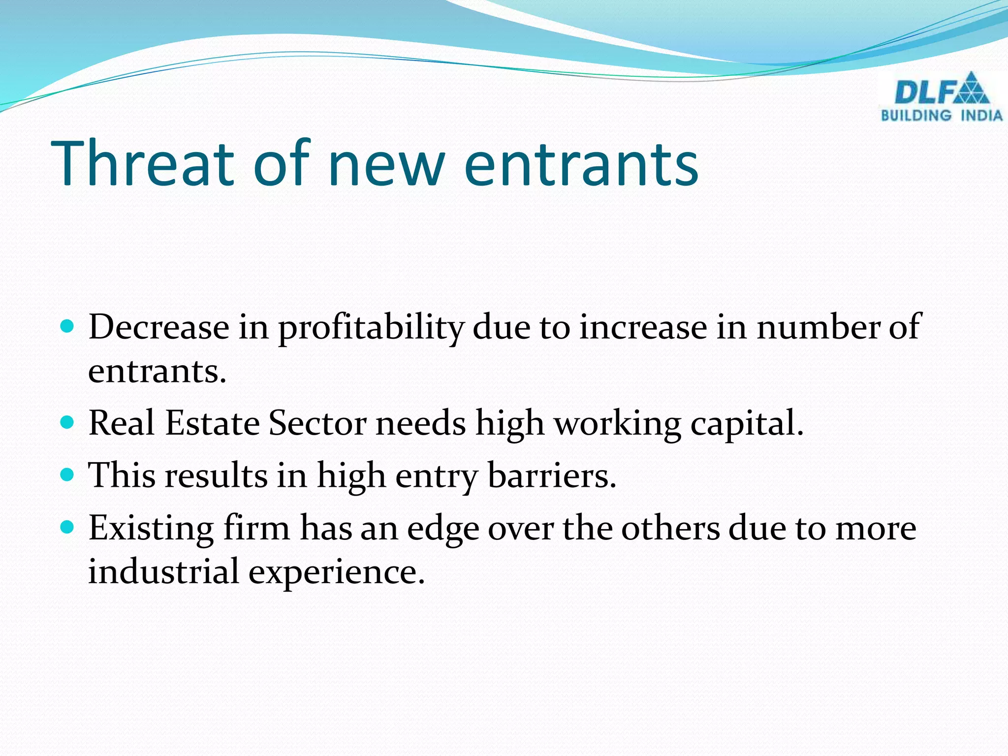 Threat of new entrants
 Decrease in profitability due to increase in number of
entrants.
 Real Estate Sector needs high working capital.
 This results in high entry barriers.
 Existing firm has an edge over the others due to more
industrial experience.
 