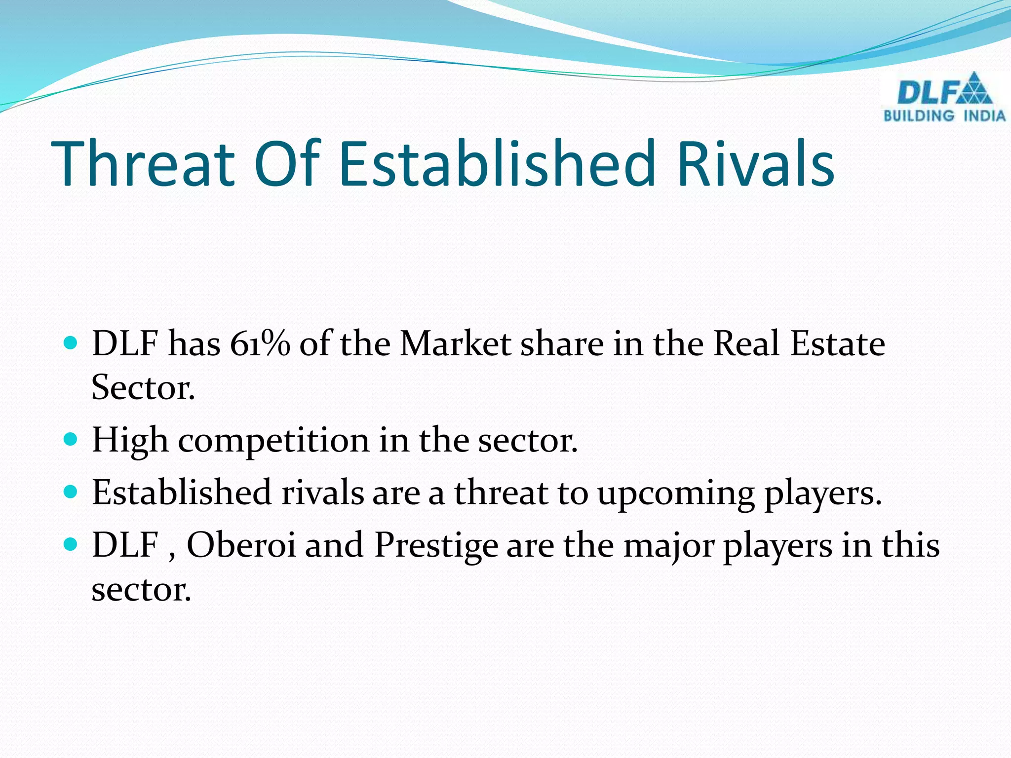 Threat Of Established Rivals
 DLF has 61% of the Market share in the Real Estate
Sector.
 High competition in the sector.
 Established rivals are a threat to upcoming players.
 DLF , Oberoi and Prestige are the major players in this
sector.
 