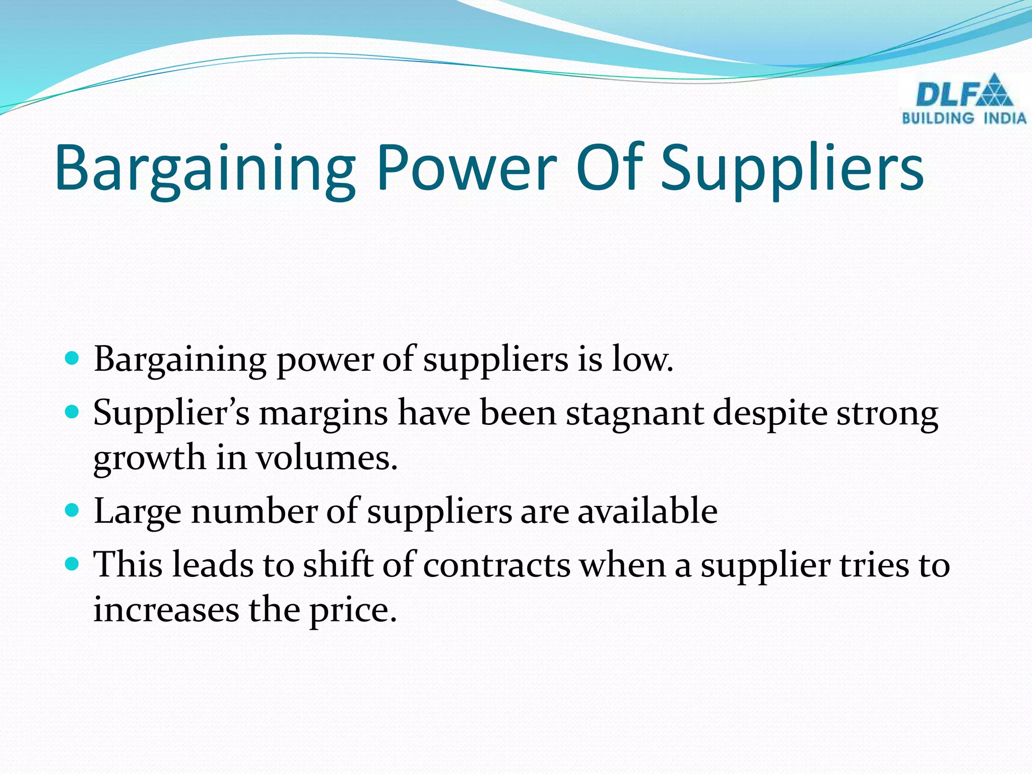 Bargaining Power Of Suppliers
 Bargaining power of suppliers is low.
 Supplier’s margins have been stagnant despite strong
growth in volumes.
 Large number of suppliers are available
 This leads to shift of contracts when a supplier tries to
increases the price.
 