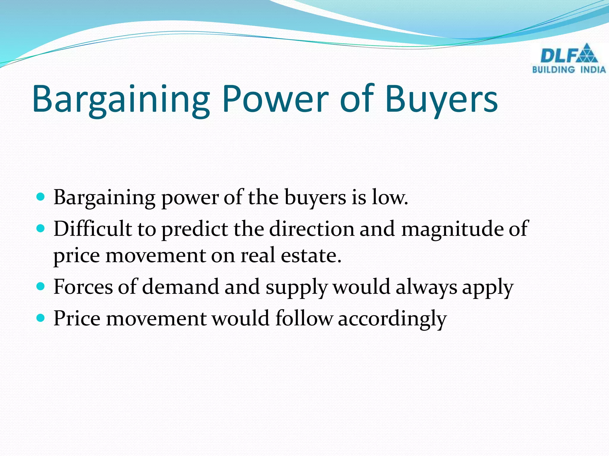 Bargaining Power of Buyers
 Bargaining power of the buyers is low.
 Difficult to predict the direction and magnitude of
price movement on real estate.
 Forces of demand and supply would always apply
 Price movement would follow accordingly
 
