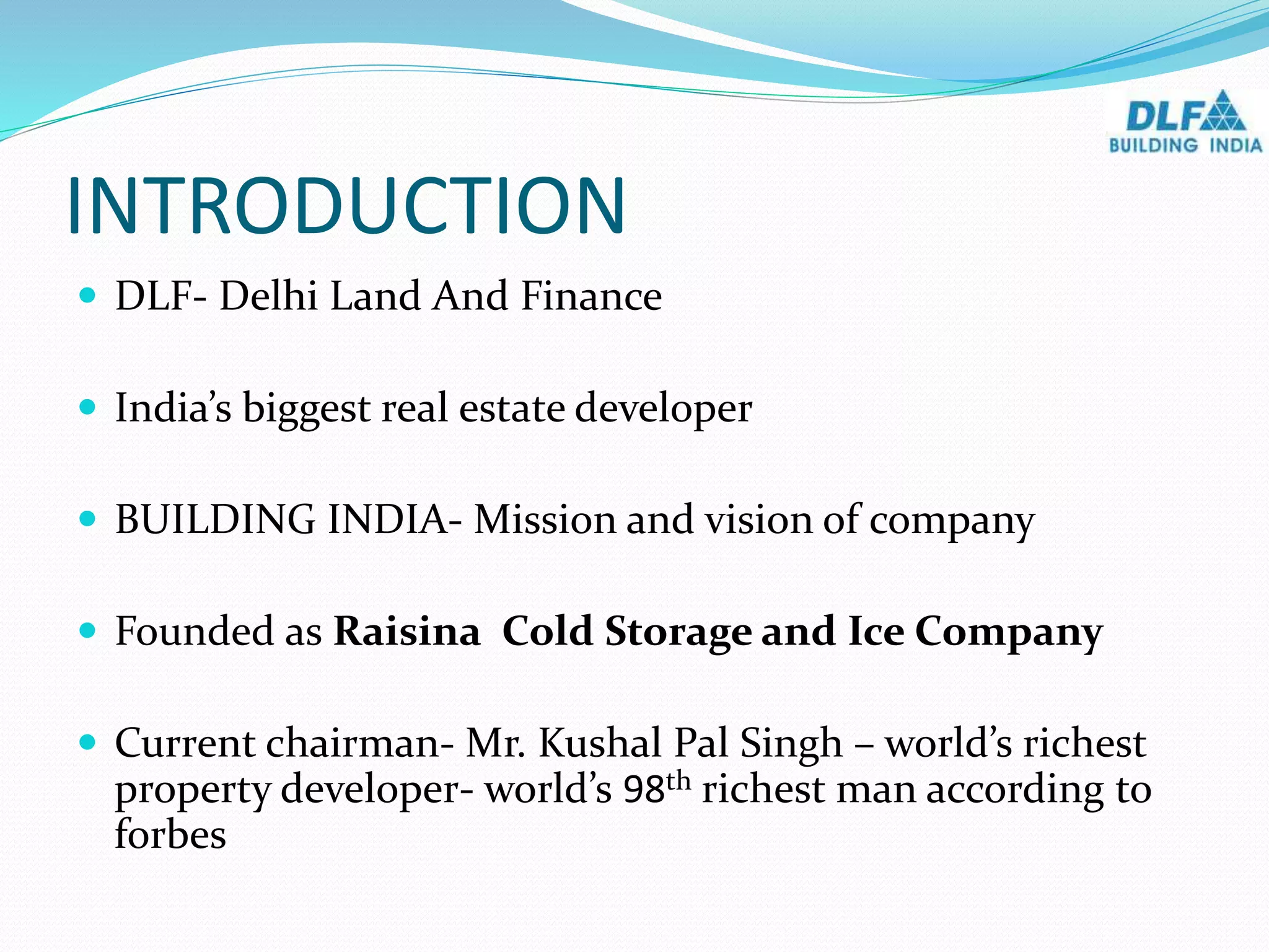 INTRODUCTION
 DLF- Delhi Land And Finance
 India’s biggest real estate developer
 BUILDING INDIA- Mission and vision of company
 Founded as Raisina Cold Storage and Ice Company
 Current chairman- Mr. Kushal Pal Singh – world’s richest
property developer- world’s 98th richest man according to
forbes
 