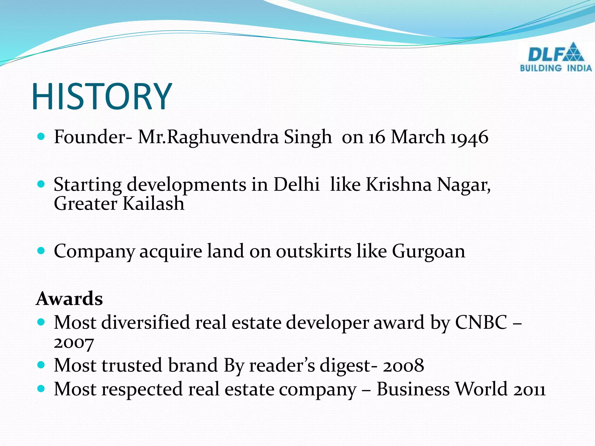 HISTORY
 Founder- Mr.Raghuvendra Singh on 16 March 1946
 Starting developments in Delhi like Krishna Nagar,
Greater Kailash
 Company acquire land on outskirts like Gurgoan
Awards
 Most diversified real estate developer award by CNBC –
2007
 Most trusted brand By reader’s digest- 2008
 Most respected real estate company – Business World 2011
 
