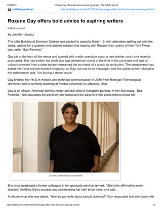 12/18/2015 Roxane Gay offers bold advice to aspiring writers | The Suffolk Journal
http://suffolkjournal.net/2015/03/roxane­gay­offers­bold­advice­to­aspiring­writers/ 1/2
suffolkjournal.net http://suffolkjournal.net/2015/03/roxane­gay­offers­bold­advice­to­aspiring­writers/
Suffolk Journal
Roxane Gay offers bold advice to aspiring writers
By Jennifer Usovicz
The Little Building at Emerson College was packed to capacity March 19, with attendees spilling out onto the
aisles, waiting for a question and answer session and reading with Roxane Gay, author of New York Times
best seller “Bad Feminist.”
Gay sat at the front of the venue and opened with a witty anecdote about a new leather couch she recently
purchased. She had broken her ankle and was wheelchair bound at the time of the purchase and said an
unkind comment from a sales person warranted the purchase of a couch as retribution. The salesperson had
asked her if she enjoyed window shopping, so Gay, not one to be misjudged, told the audience her rebuttal to
the salesperson was, “I’m buying a damn couch.”
Gay finished her Ph.D in rhetoric and technical communication in 2010 from Michigan Technological
University and is currently teaching at Purdue University in Lafayette, Ohio.
Gay is an African­American feminist writer and the child of immigrant parents. In her first essay, “Bad
Feminist,” she discusses the adversity she faced and the ways in which peers tried to break her.
Courtesy of Roxane Gay’s Facebook
She once overheard a former colleague in her graduate seminar remark, “She’s the affirmative action
student,” belittling Gay’s success and undermining her right to be there, she said.
At the seminar she was asked, “How do you write about sexual violence?” Gay responded that she deals with
 