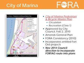  City of Marina Pedestrian
& Bicycle Master Plan
 Circulation
 Recreation (Class 1)
 Approved by City
Council, Feb 2, 2010
 Amends General Plan
 FORA Consistency (2010)
 Incorporates entitled Fort
Ord projects
 Nov 2014 Council
direction to incorporate
FORTAG route into plans
City of Marina
 