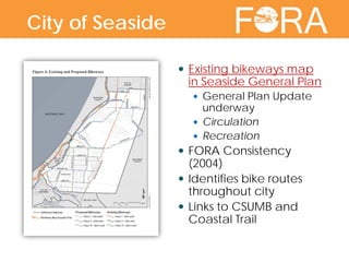 City of Seaside  Existing bikeways map
in Seaside General Plan
 General Plan Update
underway
 Circulation
 Recreation
 FORA Consistency
(2004)
 Identifies bike routes
throughout city
 Links to CSUMB and
Coastal Trail
City of Seaside
 