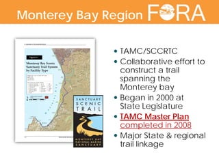  TAMC/SCCRTC
 Collaborative effort to
construct a trail
spanning the
Monterey bay
 Began in 2000 at
State Legislature
 TAMC Master Plan
completed in 2008
 Major State & regional
trail linkage
Monterey Bay Region
 