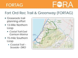 Fort Ord Rec Trail & Greenway (FORTAG)
 Grassroots trail
planning effort
 13-Mile Northern
Loop
 Costal Trail-East
Garrison-Marina
 15-mile Southern
Loop
 Coastal Trail –
Seaside- DRO
FORTAG
 