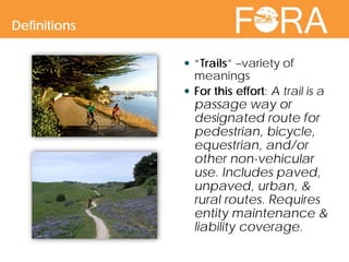  “Trails” –variety of
meanings
 For this effort: A trail is a
passage way or
designated route for
pedestrian, bicycle,
equestrian, and/or
other non-vehicular
use. Includes paved,
unpaved, urban, &
rural routes. Requires
entity maintenance &
liability coverage.
Definitions
 