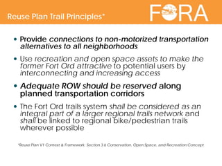  Provide connections to non-motorized transportation
alternatives to all neighborhoods
 Use recreation and open space assets to make the
former Fort Ord attractive to potential users by
interconnecting and increasing access
 Adequate ROW should be reserved along
planned transportation corridors
 The Fort Ord trails system shall be considered as an
integral part of a larger regional trails network and
shall be linked to regional bike/pedestrian trails
wherever possible
*Reuse Plan V1 Context & Framework: Section 3.6 Conservation, Open Space, and Recreation Concept
Reuse Plan Trail Principles*
 