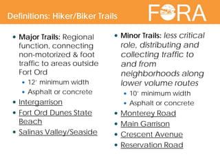  Major Trails: Regional
function, connecting
non-motorized & foot
traffic to areas outside
Fort Ord
 12’ minimum width
 Asphalt or concrete
 Intergarrison
 Fort Ord Dunes State
Beach
 Salinas Valley/Seaside
 Minor Trails: less critical
role, distributing and
collecting traffic to
and from
neighborhoods along
lower volume routes
 10’ minimum width
 Asphalt or concrete
 Monterey Road
 Main Garrison
 Crescent Avenue
 Reservation Road
Definitions: Hiker/Biker Trails
 