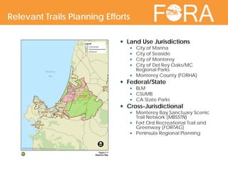  Land Use Jurisdictions
 City of Marina
 City of Seaside
 City of Monterey
 City of Del Rey Oaks/MC
Regional Parks
 Monterey County (FORHA)
 Federal/State
 BLM
 CSUMB
 CA State Parks
 Cross-Jurisdictional
 Monterey Bay Sanctuary Scenic
Trail Network (MBSSTN)
 Fort Ord Recreational Trail and
Greenway (FORTAG)
 Peninsula Regional Planning
Relevant Trails Planning Efforts
 