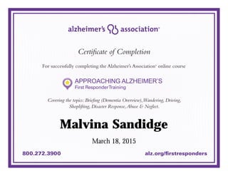 800.272.3900 alz.org/firstresponders
Certificate of Completion
For successfully completing the Alzheimer’s Association®
online course
Covering the topics: Briefing (Dementia Overview),Wandering, Driving,
Shoplifting, Disaster Response,Abuse & Neglect.
March 18, 2015
Malvina Sandidge
 
