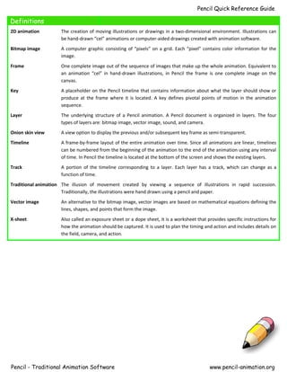 Pencil Quick Reference Guide
Definitions
2D animation The creation of moving illustrations or drawings in a two-dimensional environment. Illustrations can
be hand-drawn “cel” animations or computer-aided drawings created with animation software.
Bitmap image A computer graphic consisting of “pixels” on a grid. Each “pixel” contains color information for the
image.
Frame One complete image out of the sequence of images that make up the whole animation. Equivalent to
an animation “cel” in hand-drawn illustrations, in Pencil the frame is one complete image on the
canvas.
Key A placeholder on the Pencil timeline that contains information about what the layer should show or
produce at the frame where it is located. A key defines pivotal points of motion in the animation
sequence.
Layer The underlying structure of a Pencil animation. A Pencil document is organized in layers. The four
types of layers are: bitmap image, vector image, sound, and camera.
Onion skin view A view option to display the previous and/or subsequent key frame as semi-transparent.
Timeline A frame-by-frame layout of the entire animation over time. Since all animations are linear, timelines
can be numbered from the beginning of the animation to the end of the animation using any interval
of time. In Pencil the timeline is located at the bottom of the screen and shows the existing layers.
Track A portion of the timeline corresponding to a layer. Each layer has a track, which can change as a
function of time.
Traditional animation The illusion of movement created by viewing a sequence of illustrations in rapid succession.
Traditionally, the illustrations were hand drawn using a pencil and paper.
Vector image An alternative to the bitmap image, vector images are based on mathematical equations defining the
lines, shapes, and points that form the image.
X-sheet Also called an exposure sheet or a dope sheet, it is a worksheet that provides specific instructions for
how the animation should be captured. It is used to plan the timing and action and includes details on
the field, camera, and action.
Pencil - Traditional Animation Software www.pencil-animation.org
 