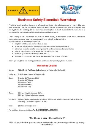 Business Safety Essentials Workshop
Providing a safe work environment, safe equipment and safe substances are all required by law,
as is adequate training, instruction and supervision for you and your staff. The Work Health and
Safety (WHS) Act and Regulations have now been in place in South Australia for 3 years. There is
no excuse for not knowing what your minimum obligations are.
Come along to this workshop to find out from safety professionals what these minimum
expectations are and how you can achieve them – simply and practically.
Topics covered in this workshop include:
 Employer (PCBU) and worker duty of care
 What you need to know and tell your workers about workplace safety
 Minimum expectations for keeping records and maintaining documentation
 Hazard Identification, Risk Assessment and Risk Control
 Reporting Serious Incidents to SafeWork SA
 Managing Contractors and other people who come to your business
Don’t get caught by not having your basic and mandatory safety systems in place.
Workshop Details:
Venue: M.O.S.T – 66 Port Road, Kadina (corner of Port and Barkla Roads)
Lecturer: Craig Schopp Choose Safety Adelaide
Date: Thursday 11th
February 2016
Thursday 10th
March
Thursday 21st
April
Thursday 12th
May
Thursday 2nd
June
Time: 6:30 pm | Registration and Coffee
7:00 pm | Presentation commences
Duration: 3 Hours for Presentation plus 30 minutes for business networking at the conclusion of the
workshop – finish time approx 9.30 pm
Cost: $150 per person (ex GST)
For bookings please contact Jane Purdie 0418 819 017 or 8821 4999
“The Choice is easy - Choose Safety !!”
P.S. – If you think that good workplace safety might cost you money and time, try having
an accident!!
 