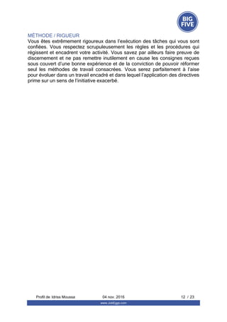 MÉTHODE / RIGUEUR
Vous êtes extrêmement rigoureux dans l’exécution des tâches qui vous sont
confiées.  Vous  respectez  scrupuleusement  les  règles  et  les  procédures  qui
régissent et encadrent votre activité. Vous savez par ailleurs faire preuve de
discernement et ne pas remettre inutilement en cause les consignes reçues
sous couvert d’une bonne expérience et de la conviction de pouvoir réformer
seul  les  méthodes  de  travail  consacrées.  Vous  serez  parfaitement  à  l’aise
pour évoluer dans un travail encadré et dans lequel l’application des directives
prime sur un sens de l’initiative exacerbé.
Profil de  12 / 23Idriss Moussa 04 nov. 2016
www.JobEggs.com
 