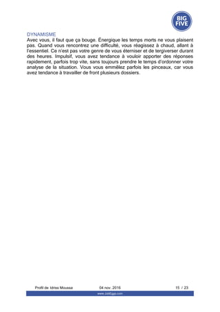 DYNAMISME
Avec vous, il faut que ça bouge. Énergique les temps morts ne vous plaisent
pas. Quand vous rencontrez une difficulté, vous réagissez à chaud, allant à
l’essentiel. Ce n’est pas votre genre de vous éterniser et de tergiverser durant
des  heures.  Impulsif,  vous  avez  tendance  à  vouloir  apporter  des  réponses
rapidement, parfois trop vite, sans toujours prendre le temps d’ordonner votre
analyse  de  la  situation.  Vous  vous  emmêlez  parfois  les  pinceaux,  car  vous
avez tendance à travailler de front plusieurs dossiers.
Profil de  15 / 23Idriss Moussa 04 nov. 2016
www.JobEggs.com
 