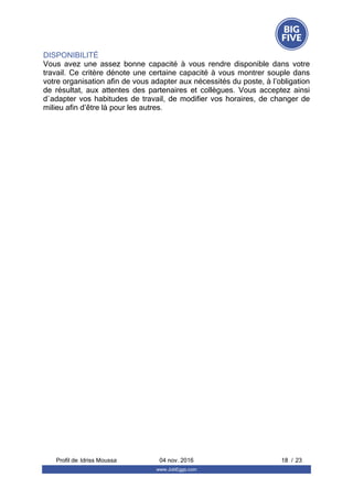 DISPONIBILITÉ
Vous  avez  une  assez  bonne  capacité  à  vous  rendre  disponible  dans  votre
travail. Ce critère dénote une certaine capacité à vous montrer souple dans
votre organisation afin de vous adapter aux nécessités du poste, à l’obligation
de  résultat,  aux  attentes  des  partenaires  et  collègues.  Vous  acceptez  ainsi
d`adapter vos habitudes de travail, de modifier vos horaires, de changer de
milieu afin d’être là pour les autres.
Profil de  18 / 23Idriss Moussa 04 nov. 2016
www.JobEggs.com
 