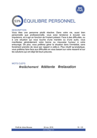 ÉQUILIBRE PERSONNEL
DESCRIPTION
Vous  êtes  une  personne  plutôt  réactive.  Dans  votre  vie,  aussi  bien
personnelle  que  professionnelle,  vous  avez  tendance  à  écouter  vos
impulsions, et à agir en fonction de l’instant présent. Face à des difficultés, ou
à  une  situation  qui  vous  touche  d’une  manière  ou  d’une  autre,  vous
manifestez  généralement  votre  bonne  ou  mauvaise  humeur  à  votre
entourage.  De  plus,  vous  préférez  gérer  la  situation  dans  l’immédiat,  sans
forcément prendre de recul par rapport à celle-ci. Plus intuitif qu’analytique,
vous préférez faire face aux difficultés en vous basant sur votre ressenti et sur
les solutions qui ont déjà fait leurs preuves.
MOTS CLEFS
#relâchement   #détente   #relaxation  
Profil de  19 / 23Idriss Moussa 04 nov. 2016
www.JobEggs.com
 