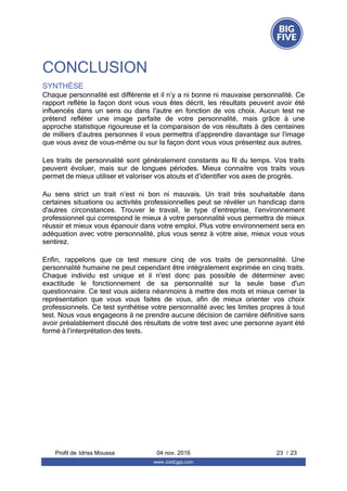 CONCLUSION
SYNTHÈSE
Chaque personnalité est différente et il n’y a ni bonne ni mauvaise personnalité. Ce
rapport reflète la façon dont vous vous êtes décrit, les résultats peuvent avoir été
influencés  dans  un  sens  ou  dans  l'autre  en  fonction  de  vos  choix.  Aucun  test  ne
prétend  refléter  une  image  parfaite  de  votre  personnalité,  mais  grâce  à  une
approche statistique rigoureuse et la comparaison de vos résultats à des centaines
de milliers d’autres personnes il vous permettra d’apprendre davantage sur l'image
que vous avez de vous-même ou sur la façon dont vous vous présentez aux autres. 
Les traits de personnalité  sont généralement  constants  au fil du temps.  Vos traits
peuvent  évoluer,  mais  sur  de  longues  périodes.  Mieux  connaitre  vos  traits  vous
permet de mieux utiliser et valoriser vos atouts et d’identifier vos axes de progrès.   
Au  sens  strict  un  trait  n’est  ni  bon  ni  mauvais.  Un  trait  très  souhaitable  dans
certaines situations ou activités professionnelles peut se révéler un handicap dans
d'autres  circonstances.  Trouver  le  travail,  le  type  d’entreprise,  l’environnement
professionnel qui correspond le mieux à votre personnalité vous permettra de mieux
réussir et mieux vous épanouir dans votre emploi. Plus votre environnement sera en
adéquation avec votre personnalité, plus vous serez à votre aise, mieux vous vous
sentirez.   
Enfin,  rappelons  que  ce  test  mesure  cinq  de  vos  traits  de  personnalité.  Une
personnalité humaine ne peut cependant être intégralement exprimée en cinq traits.
Chaque  individu  est  unique  et  il  n'est  donc  pas  possible  de  déterminer  avec
exactitude  le  fonctionnement  de  sa  personnalité  sur  la  seule  base  d'un
questionnaire. Ce test vous aidera néanmoins à mettre des mots et mieux cerner la
représentation  que  vous  vous  faites  de  vous,  afin  de  mieux  orienter  vos  choix
professionnels. Ce test synthétise votre personnalité avec les limites propres à tout
test. Nous vous engageons à ne prendre aucune décision de carrière définitive sans
avoir préalablement discuté des résultats de votre test avec une personne ayant été
formé à l’interprétation des tests.  
  
  
Profil de  23 / 23Idriss Moussa 04 nov. 2016
www.JobEggs.com
 