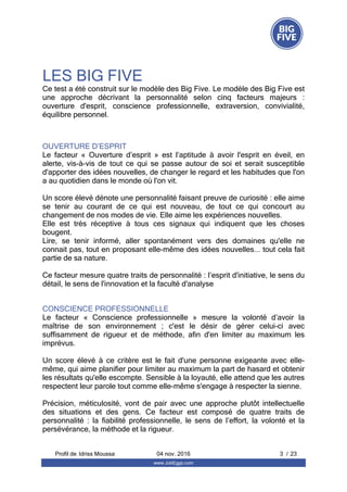 LES BIG FIVE
OUVERTURE D’ESPRIT
Le  facteur  «  Ouverture  d’esprit  »  est  l’aptitude  à  avoir  l'esprit  en  éveil,  en
alerte,  vis-à-vis  de  tout  ce  qui  se  passe  autour  de  soi  et  serait  susceptible
d'apporter des idées nouvelles, de changer le regard et les habitudes que l'on
a au quotidien dans le monde où l'on vit.
Un score élevé dénote une personnalité faisant preuve de curiosité : elle aime
se  tenir  au  courant  de  ce  qui  est  nouveau,  de  tout  ce  qui  concourt  au
changement de nos modes de vie. Elle aime les expériences nouvelles.
Elle  est  très  réceptive  à  tous  ces  signaux  qui  indiquent  que  les  choses
bougent.
Lire,  se  tenir  informé,  aller  spontanément  vers  des  domaines  qu'elle  ne
connait pas, tout en proposant elle-même des idées nouvelles... tout cela fait
partie de sa nature.
Ce facteur mesure quatre traits de personnalité : l’esprit d'initiative, le sens du
détail, le sens de l'innovation et la faculté d'analyse
CONSCIENCE PROFESSIONNELLE
Le  facteur  «  Conscience  professionnelle  »  mesure  la  volonté  d’avoir  la
maîtrise  de  son  environnement  ;  c'est  le  désir  de  gérer  celui-ci  avec
suffisamment  de  rigueur  et  de  méthode,  afin  d'en  limiter  au  maximum  les
imprévus.
Un  score  élevé  à  ce  critère  est  le  fait  d'une  personne  exigeante  avec  elle-
même, qui aime planifier pour limiter au maximum la part de hasard et obtenir
les résultats qu'elle escompte. Sensible à la loyauté, elle attend que les autres
respectent leur parole tout comme elle-même s'engage à respecter la sienne.
Précision,  méticulosité,  vont  de  pair  avec  une  approche  plutôt  intellectuelle
des  situations  et  des  gens.  Ce  facteur  est  composé  de  quatre  traits  de
personnalité  :  la  fiabilité  professionnelle,  le  sens  de  l’effort,  la  volonté  et  la
persévérance, la méthode et la rigueur.
Ce test a été construit sur le modèle des Big Five. Le modèle des Big Five est
une  approche  décrivant  la  personnalité  selon  cinq  facteurs  majeurs  :
ouverture  d'esprit,  conscience  professionnelle,  extraversion,  convivialité,
équilibre personnel.
Profil de  3 / 23Idriss Moussa 04 nov. 2016
www.JobEggs.com
 